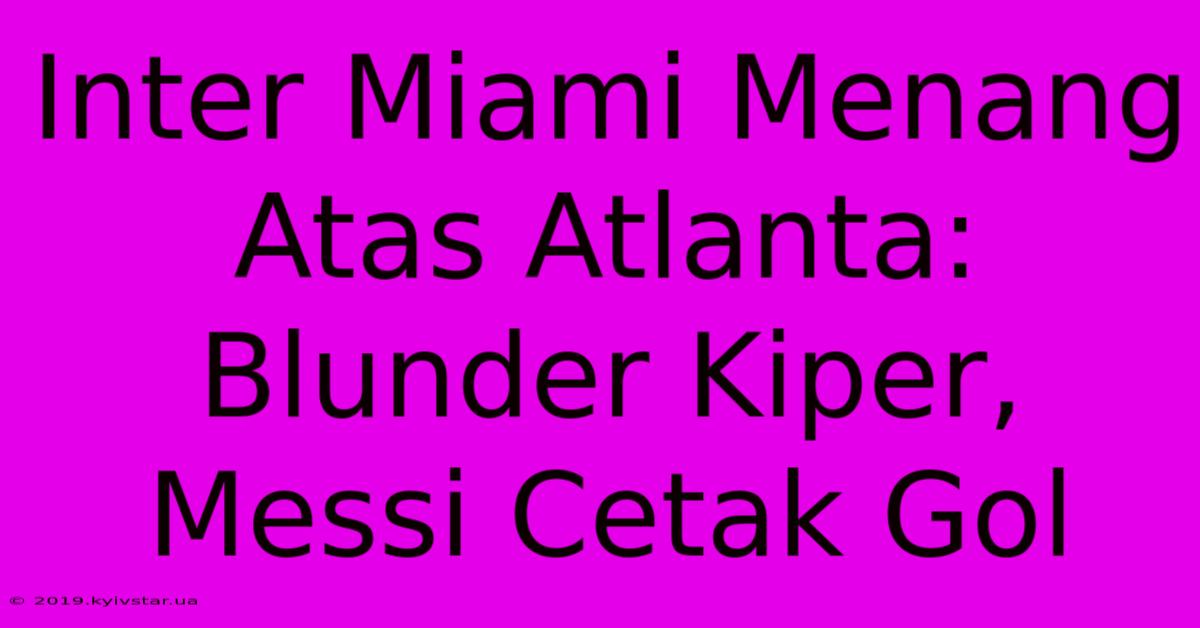 Inter Miami Menang Atas Atlanta: Blunder Kiper, Messi Cetak Gol