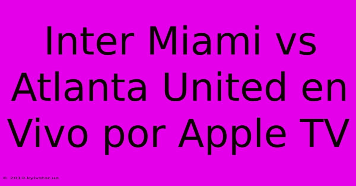 Inter Miami Vs Atlanta United En Vivo Por Apple TV