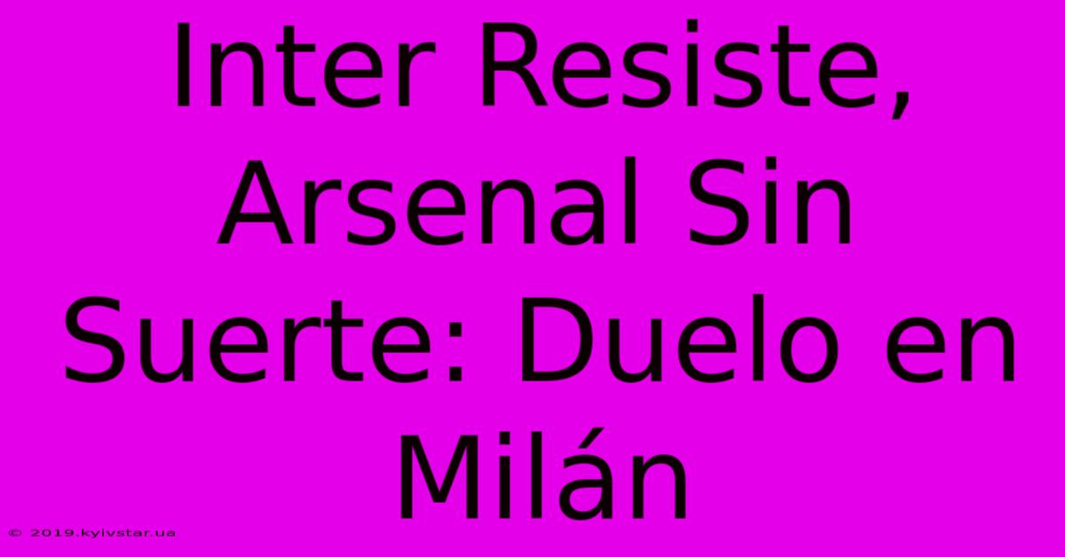 Inter Resiste, Arsenal Sin Suerte: Duelo En Milán