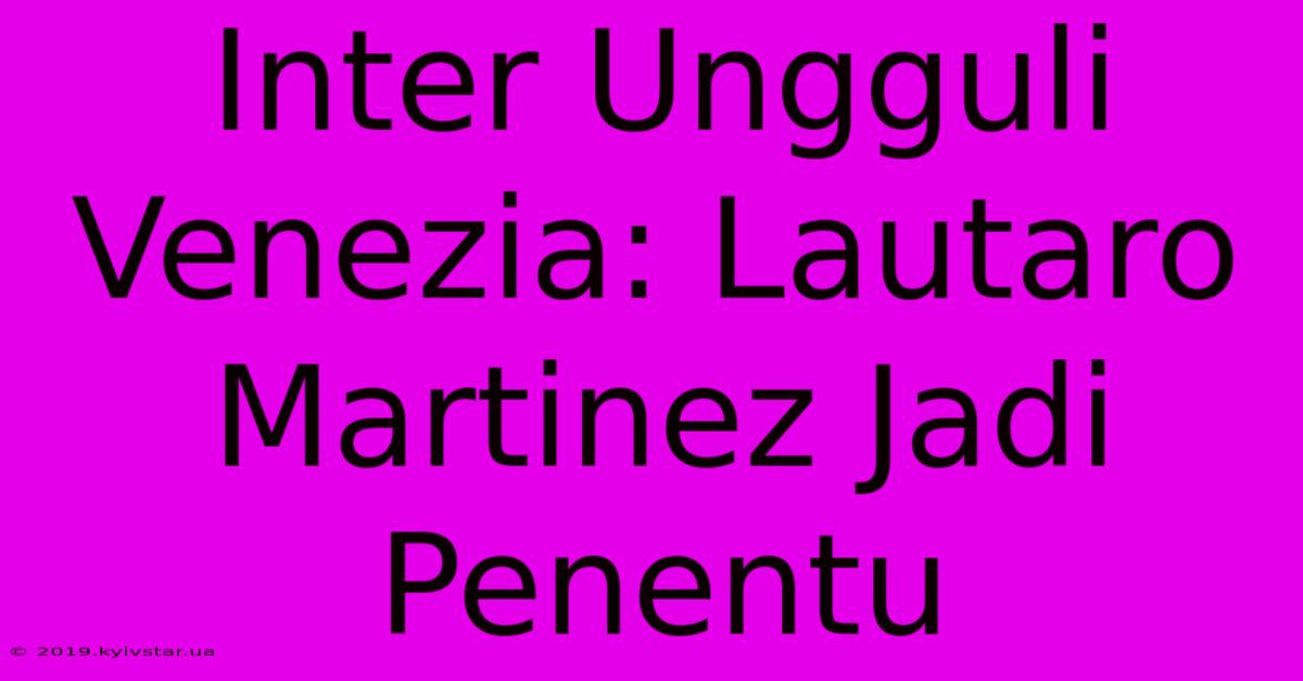 Inter Ungguli Venezia: Lautaro Martinez Jadi Penentu 