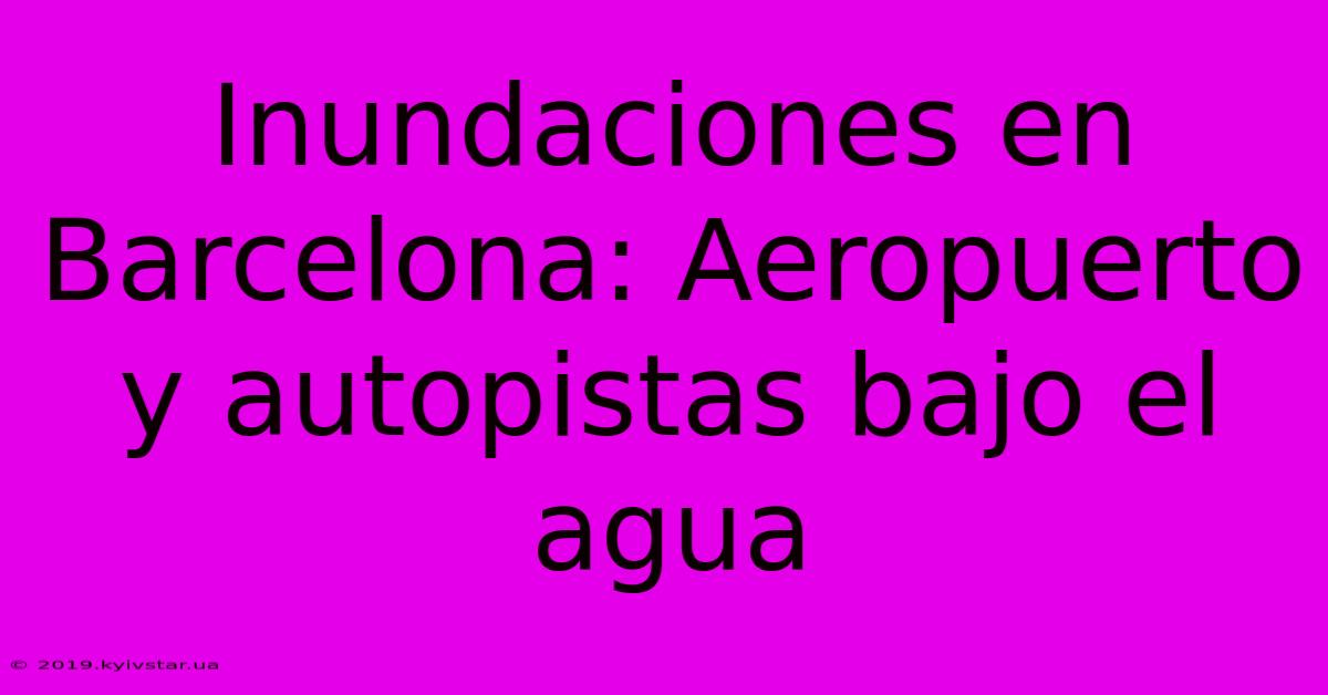 Inundaciones En Barcelona: Aeropuerto Y Autopistas Bajo El Agua