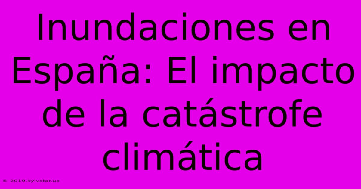 Inundaciones En España: El Impacto De La Catástrofe Climática