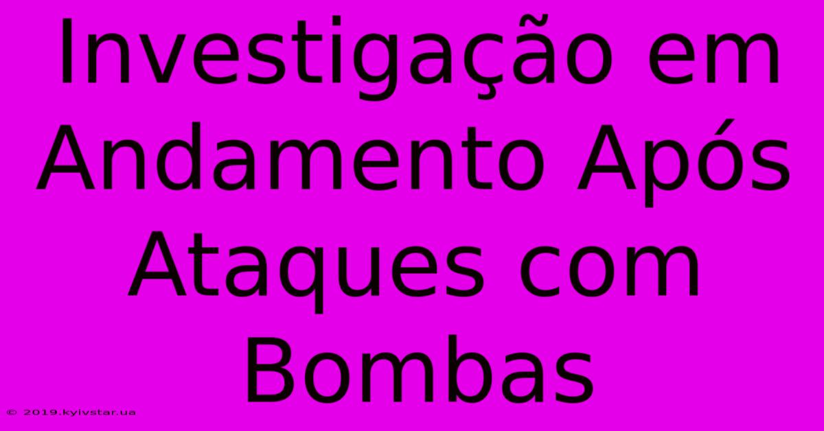 Investigação Em Andamento Após Ataques Com Bombas