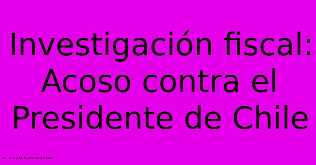 Investigación Fiscal: Acoso Contra El Presidente De Chile