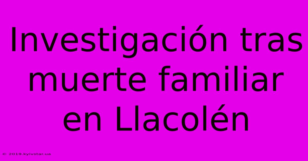 Investigación Tras Muerte Familiar En Llacolén