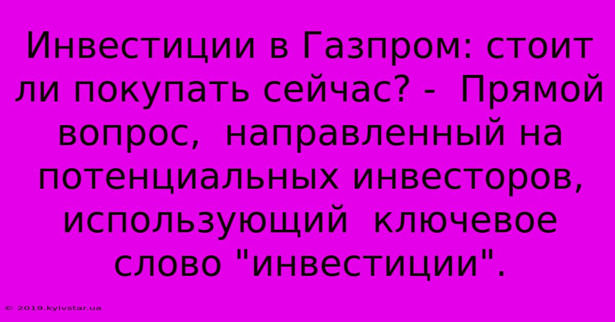 Инвестиции В Газпром: Стоит Ли Покупать Сейчас? -  Прямой Вопрос,  Направленный На Потенциальных Инвесторов,  Использующий  Ключевое Слово 