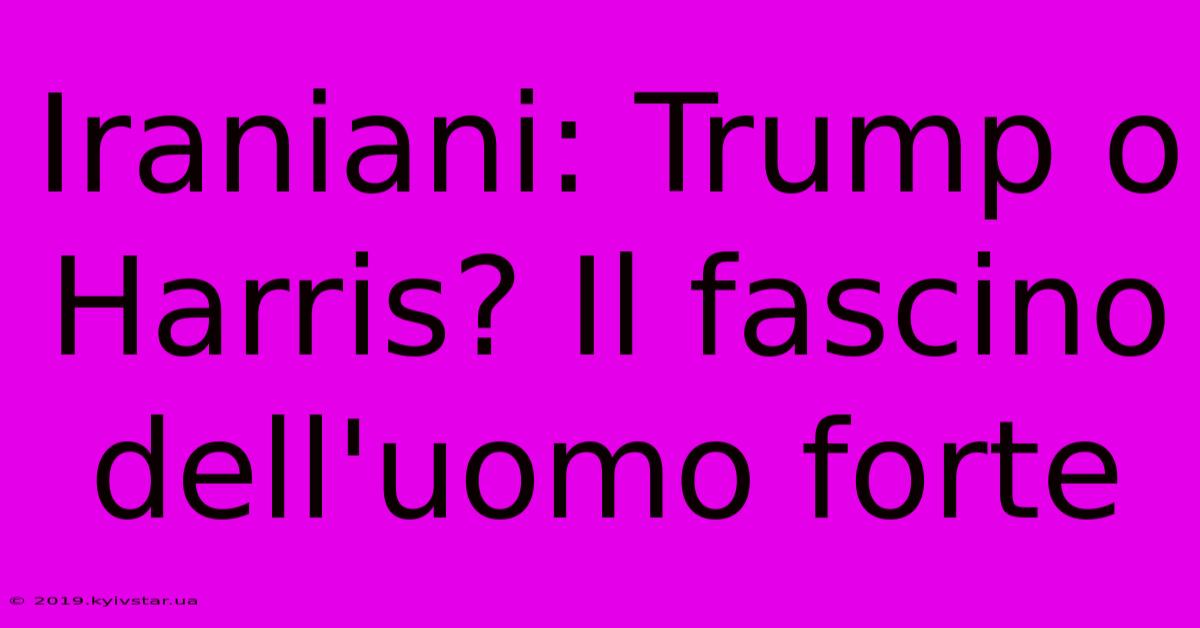 Iraniani: Trump O Harris? Il Fascino Dell'uomo Forte