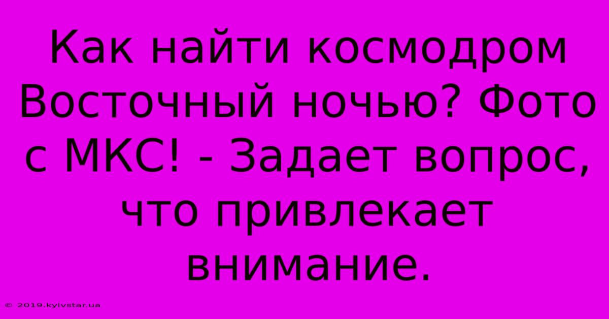 Как Найти Космодром Восточный Ночью? Фото С МКС! - Задает Вопрос, Что Привлекает Внимание.