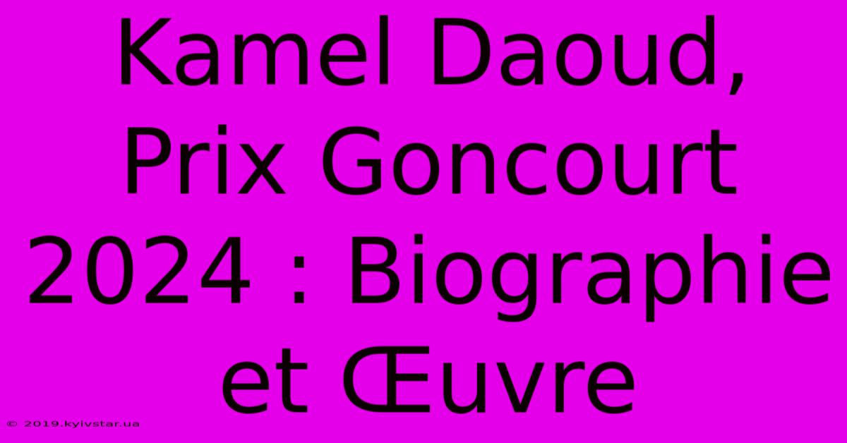 Kamel Daoud, Prix Goncourt 2024 : Biographie Et Œuvre