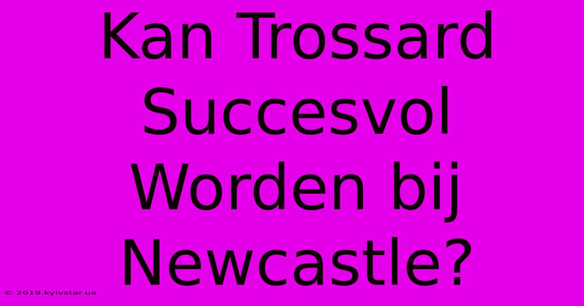 Kan Trossard Succesvol Worden Bij Newcastle?