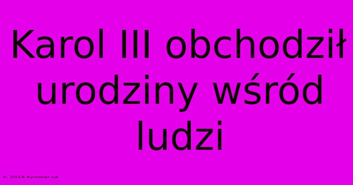 Karol III Obchodził Urodziny Wśród Ludzi 