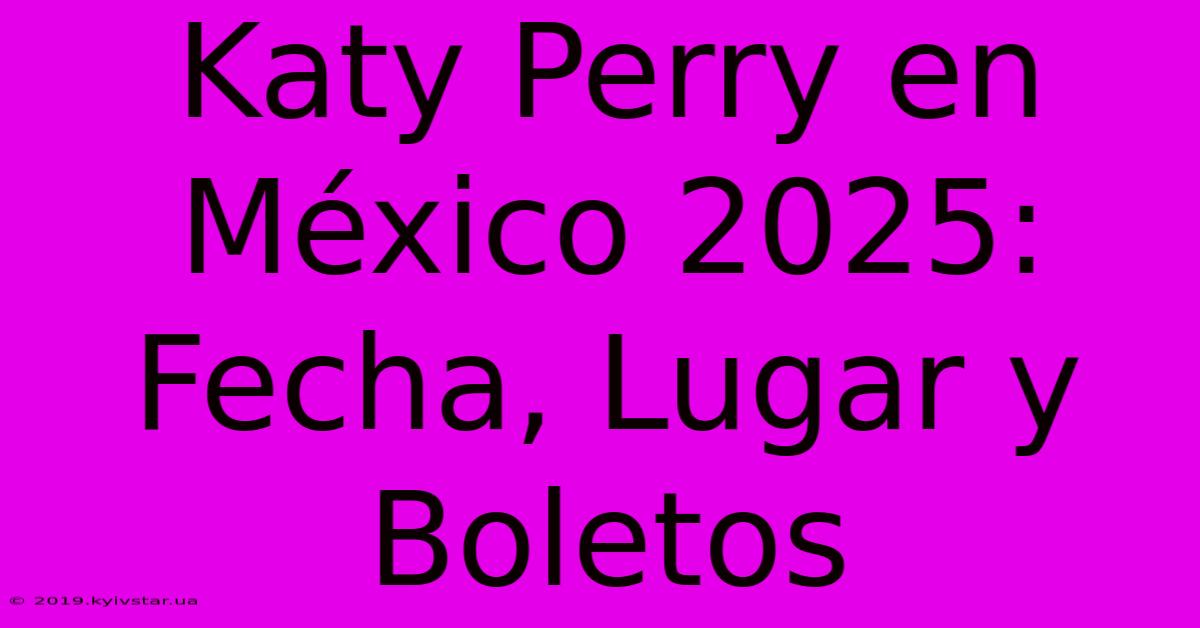 Katy Perry En México 2025: Fecha, Lugar Y Boletos