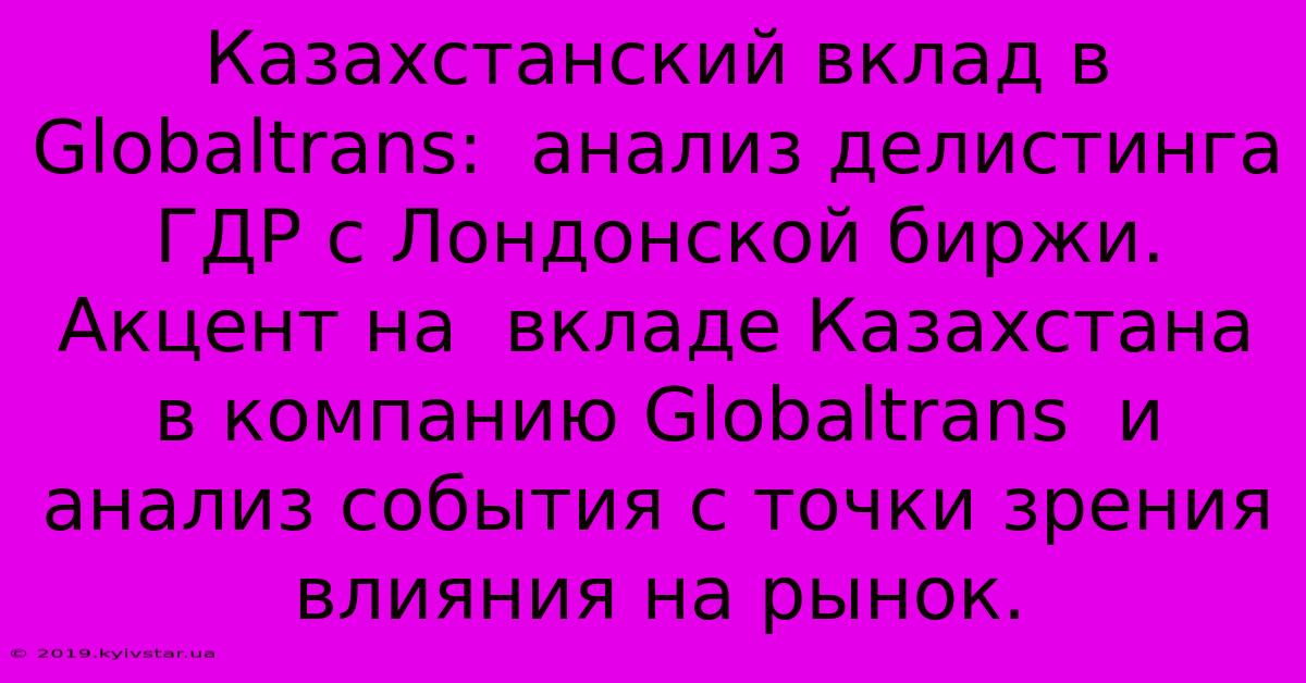 Казахстанский Вклад В Globaltrans:  Анализ Делистинга ГДР С Лондонской Биржи.  Акцент На  Вкладе Казахстана В Компанию Globaltrans  И  Анализ События С Точки Зрения Влияния На Рынок.