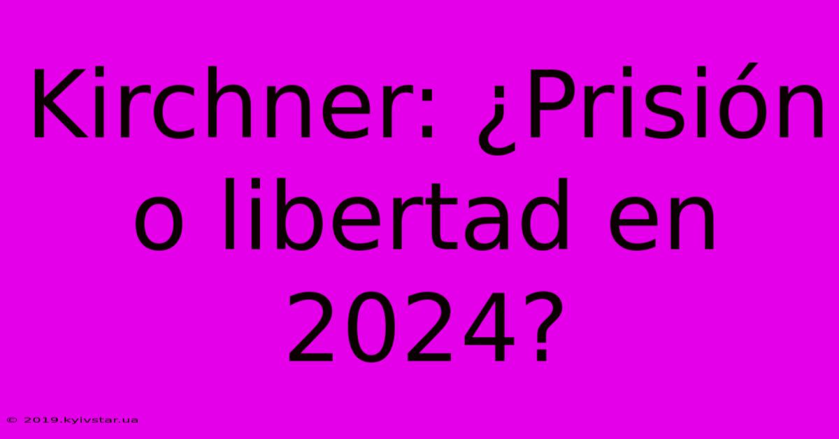 Kirchner: ¿Prisión O Libertad En 2024?