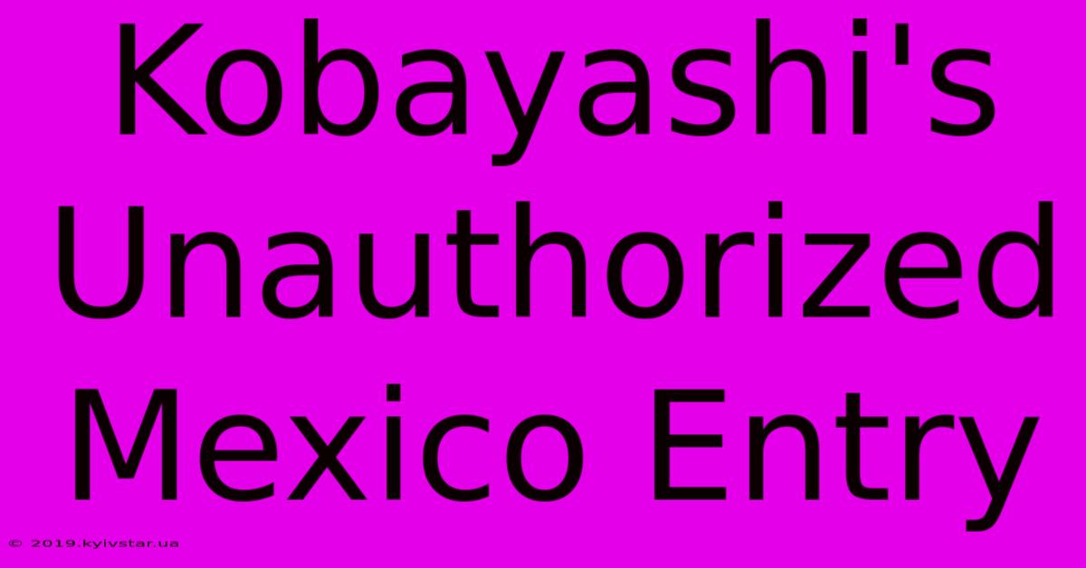 Kobayashi's Unauthorized Mexico Entry