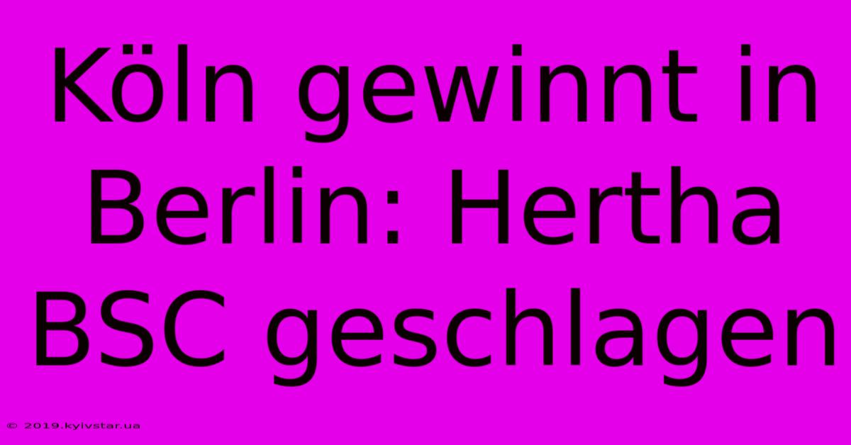 Köln Gewinnt In Berlin: Hertha BSC Geschlagen 