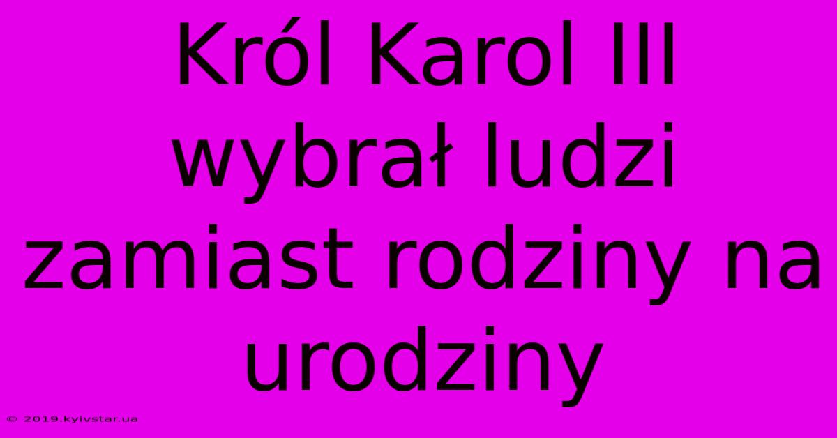 Król Karol III Wybrał Ludzi Zamiast Rodziny Na Urodziny