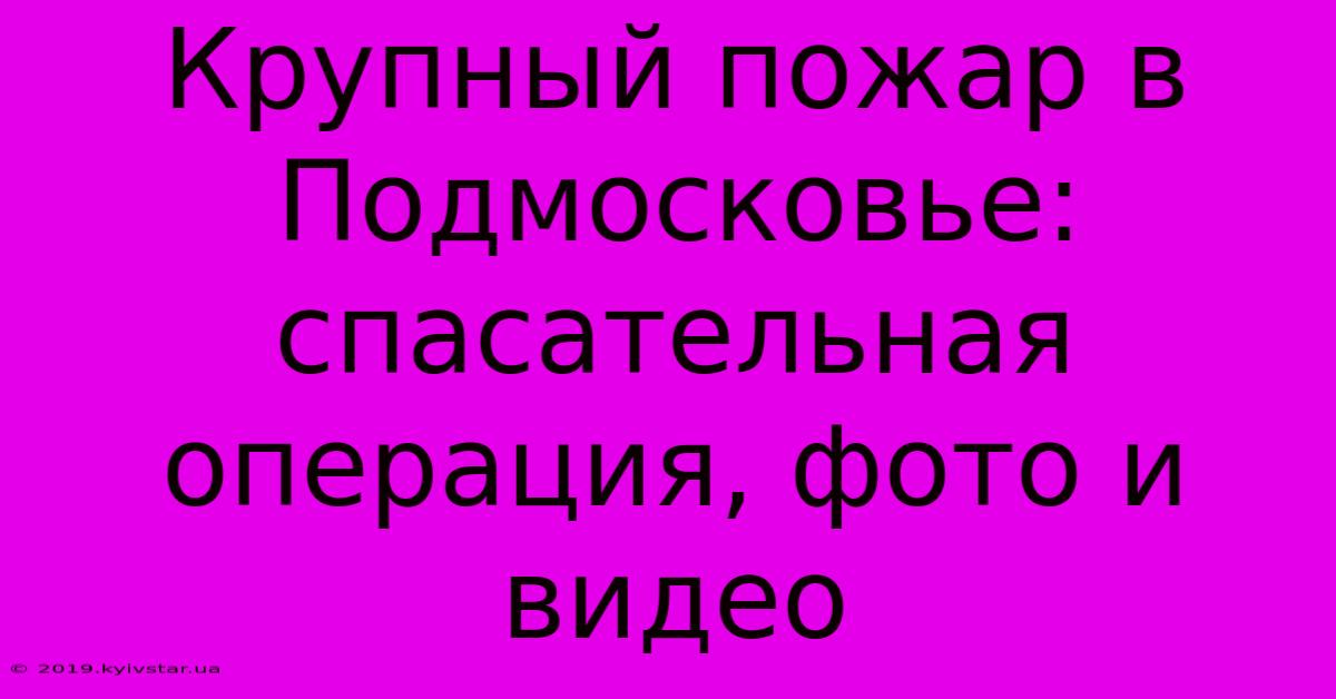 Крупный Пожар В Подмосковье:  Спасательная Операция, Фото И Видео