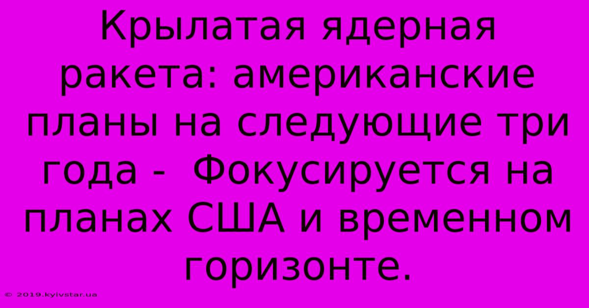 Крылатая Ядерная Ракета: Американские Планы На Следующие Три Года -  Фокусируется На Планах США И Временном Горизонте.