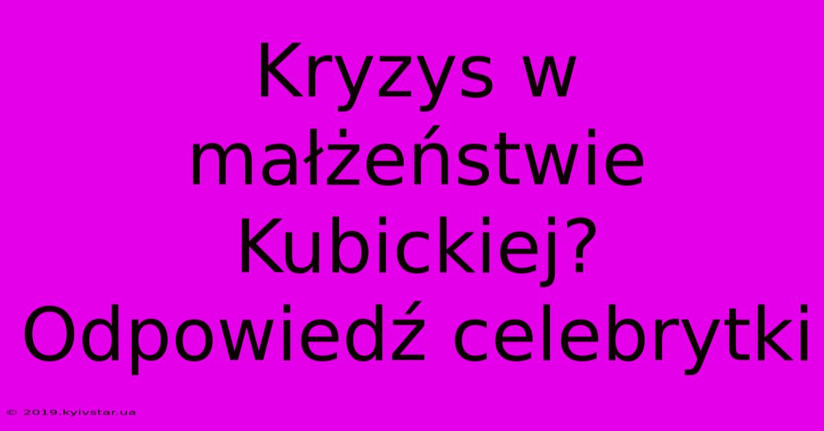 Kryzys W Małżeństwie Kubickiej? Odpowiedź Celebrytki