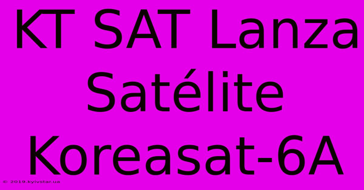 KT SAT Lanza Satélite Koreasat-6A