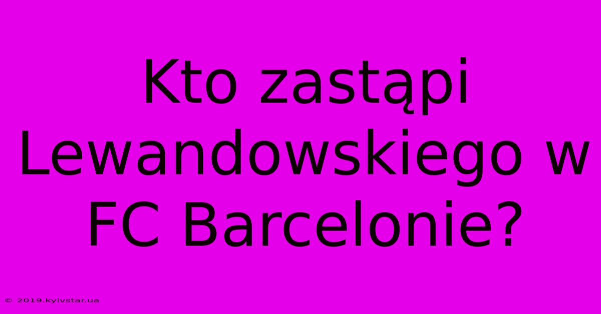 Kto Zastąpi Lewandowskiego W FC Barcelonie?