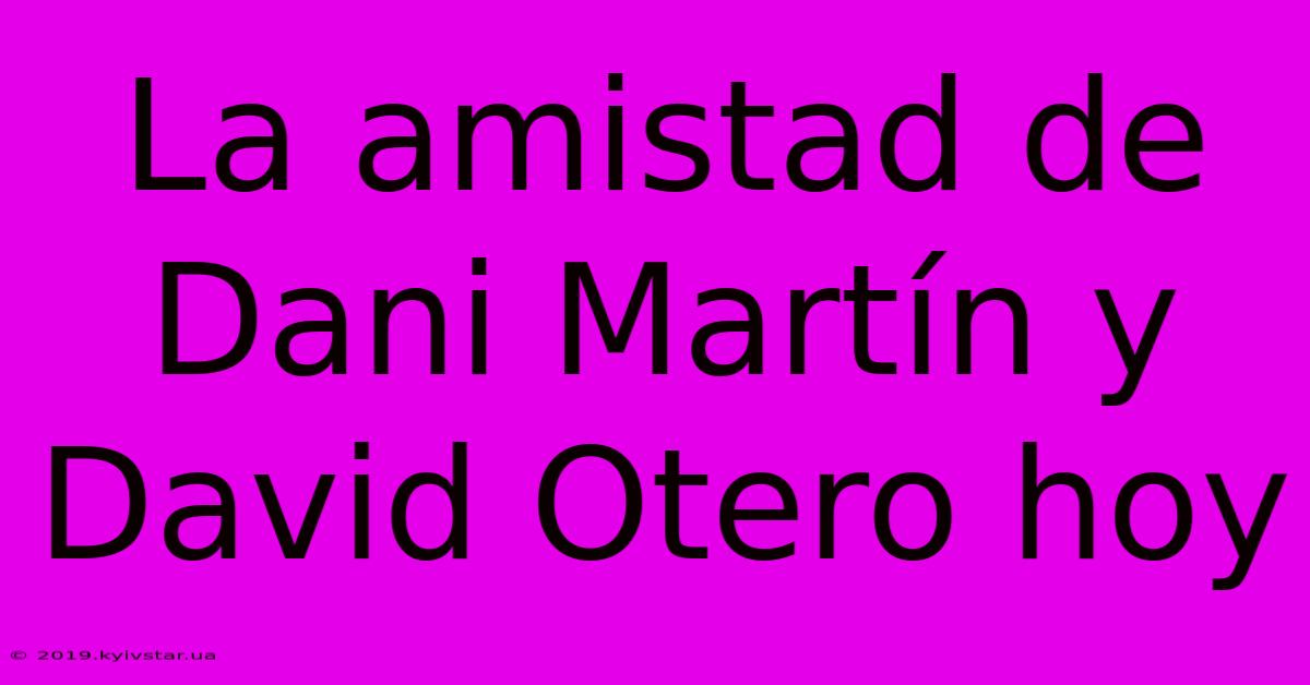 La Amistad De Dani Martín Y David Otero Hoy