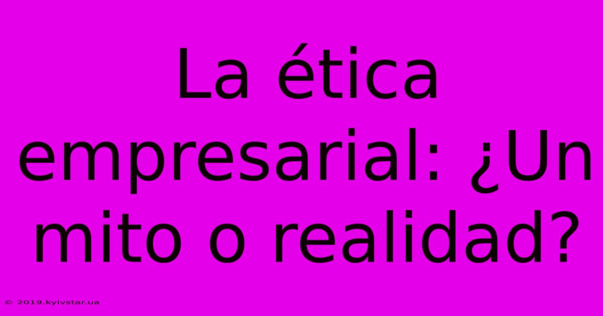 La Ética Empresarial: ¿Un Mito O Realidad?