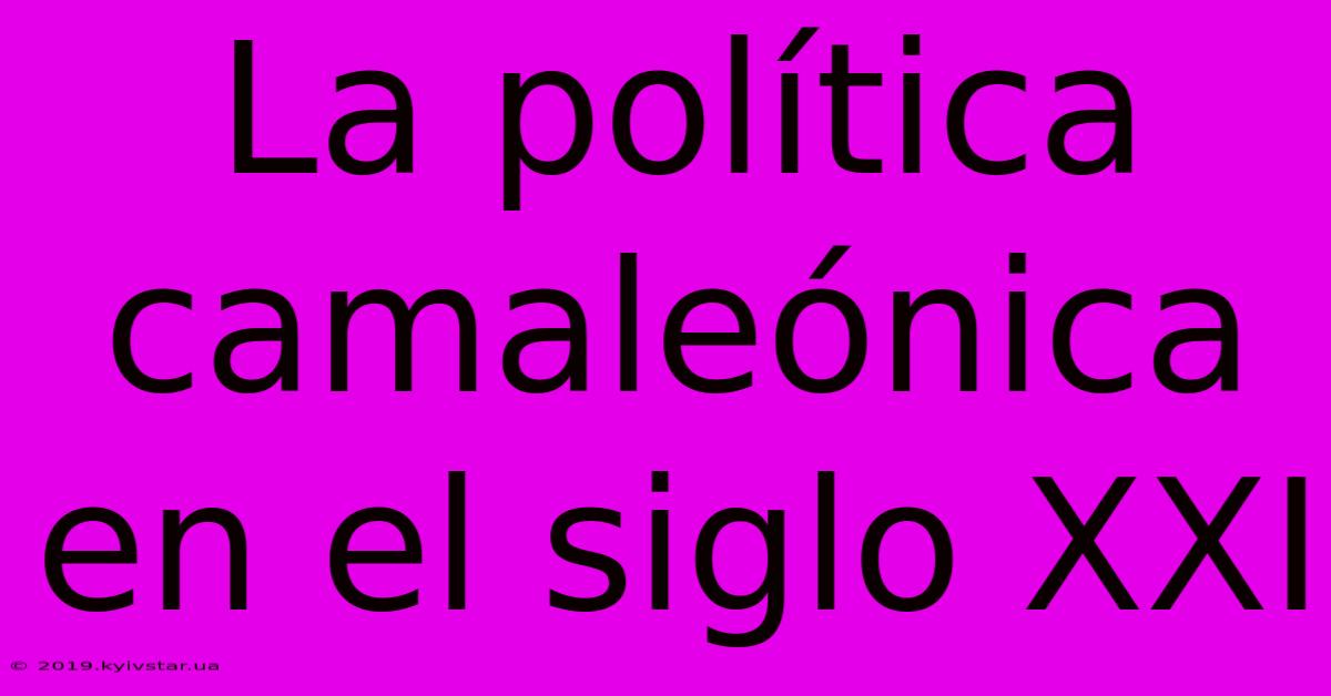 La Política Camaleónica En El Siglo XXI