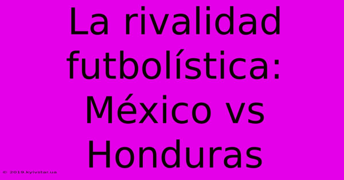 La Rivalidad Futbolística: México Vs Honduras