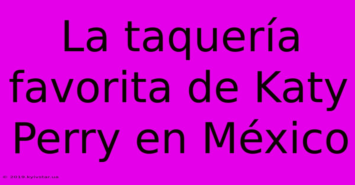 La Taquería Favorita De Katy Perry En México