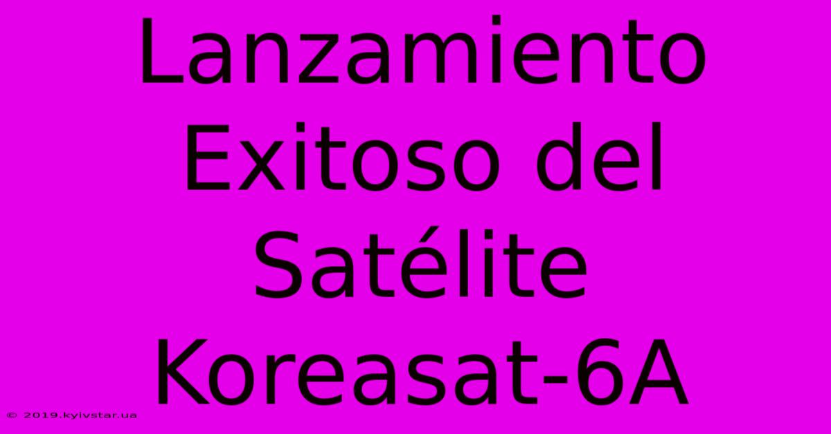 Lanzamiento Exitoso Del Satélite Koreasat-6A