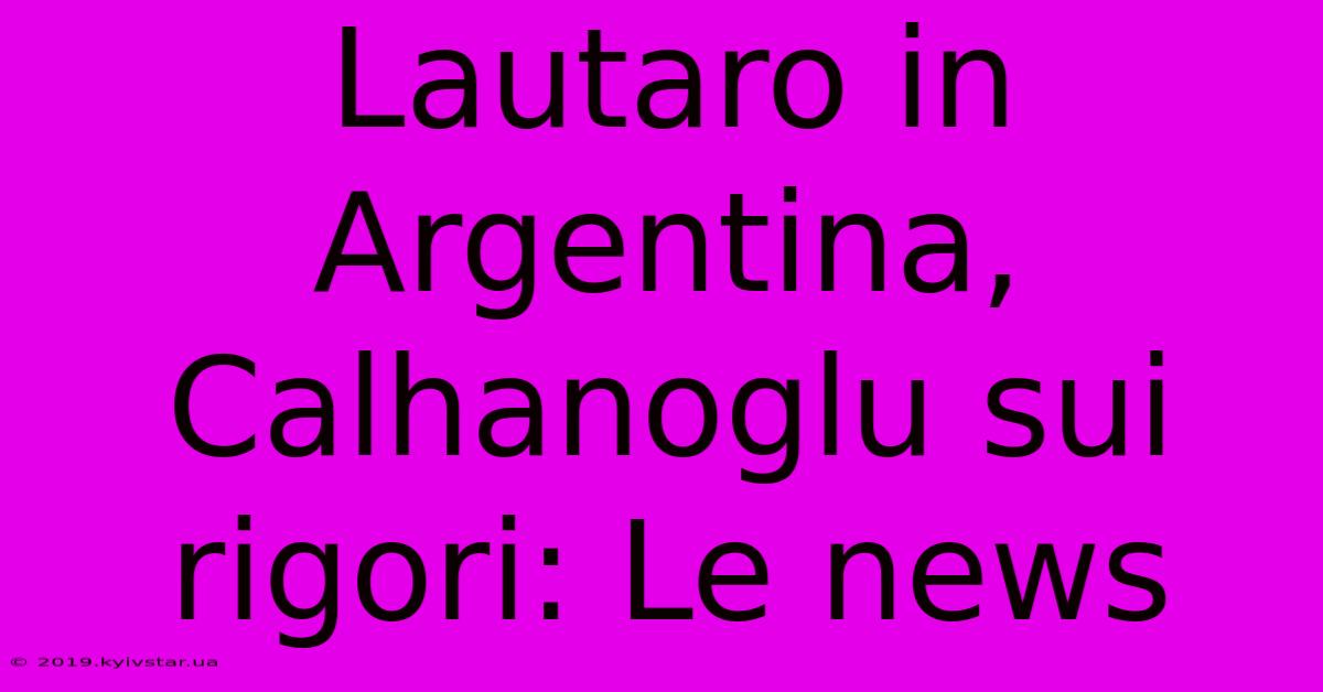 Lautaro In Argentina, Calhanoglu Sui Rigori: Le News 