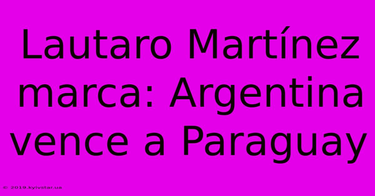 Lautaro Martínez Marca: Argentina Vence A Paraguay