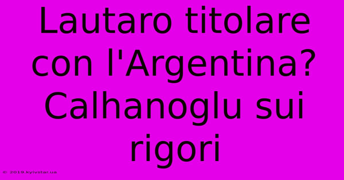 Lautaro Titolare Con L'Argentina? Calhanoglu Sui Rigori