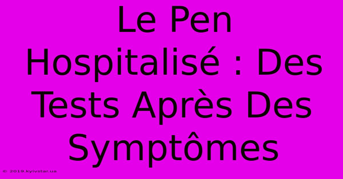 Le Pen Hospitalisé : Des Tests Après Des Symptômes