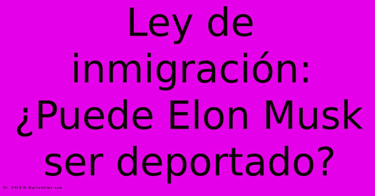 Ley De Inmigración: ¿Puede Elon Musk Ser Deportado?