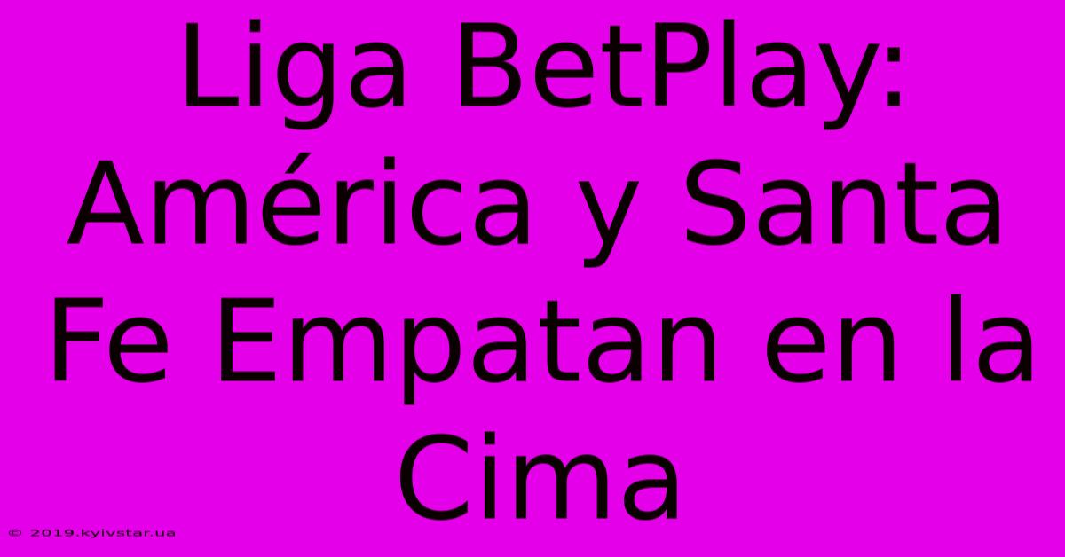 Liga BetPlay: América Y Santa Fe Empatan En La Cima