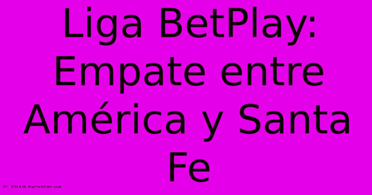 Liga BetPlay: Empate Entre América Y Santa Fe