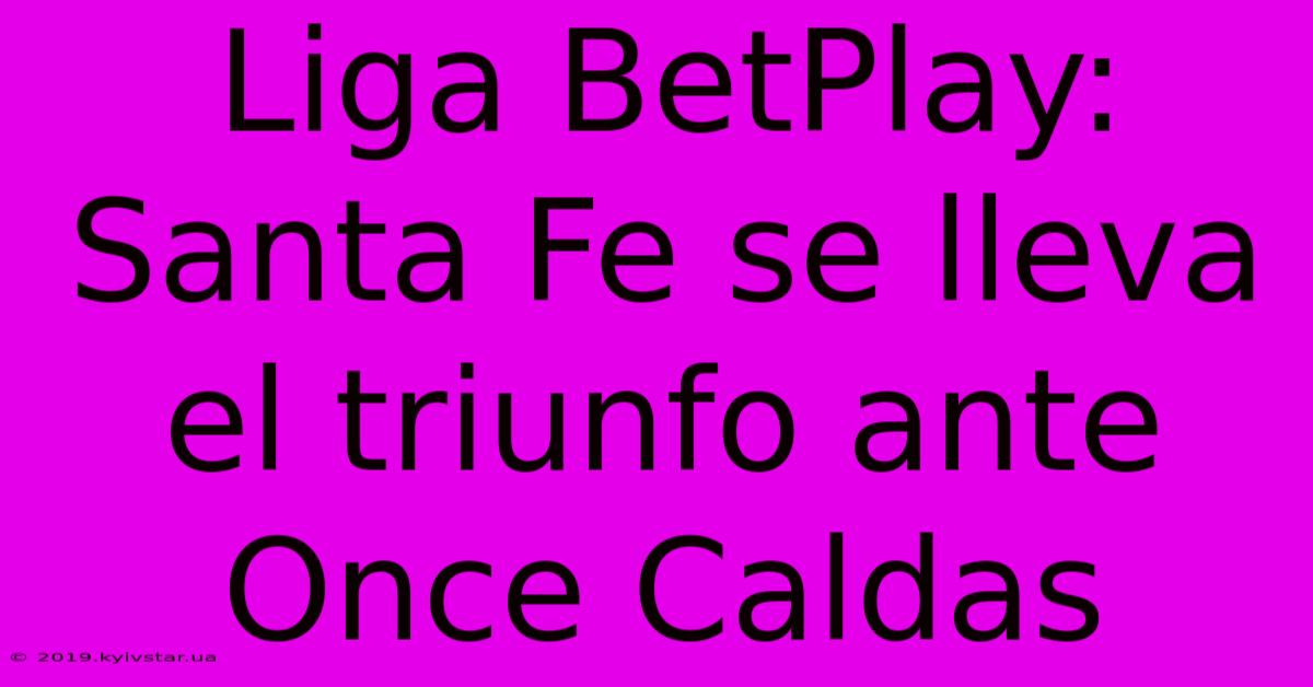 Liga BetPlay: Santa Fe Se Lleva El Triunfo Ante Once Caldas 