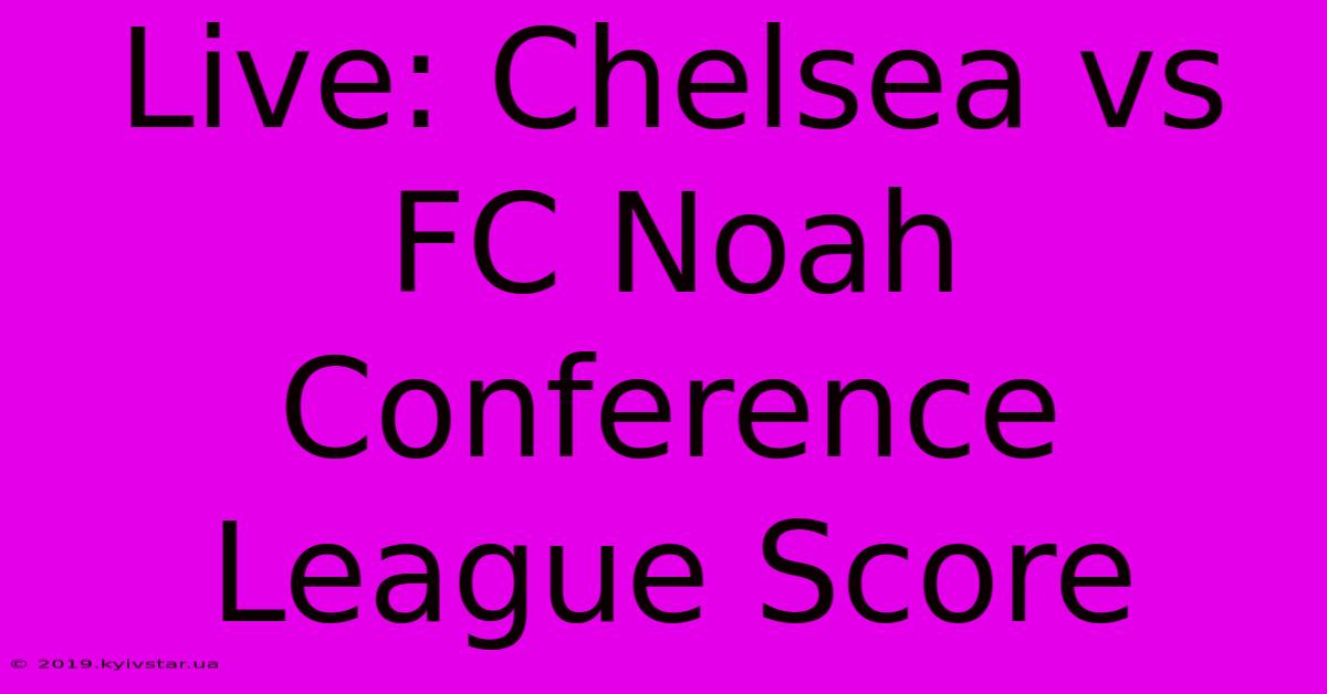 Live: Chelsea Vs FC Noah Conference League Score 