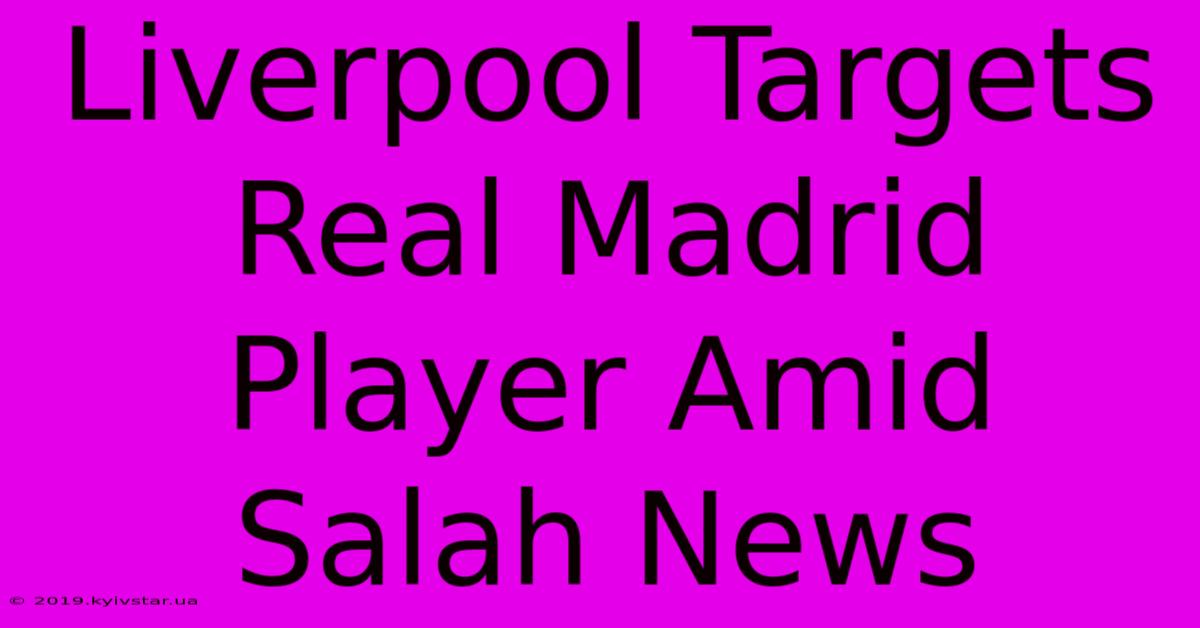 Liverpool Targets Real Madrid Player Amid Salah News