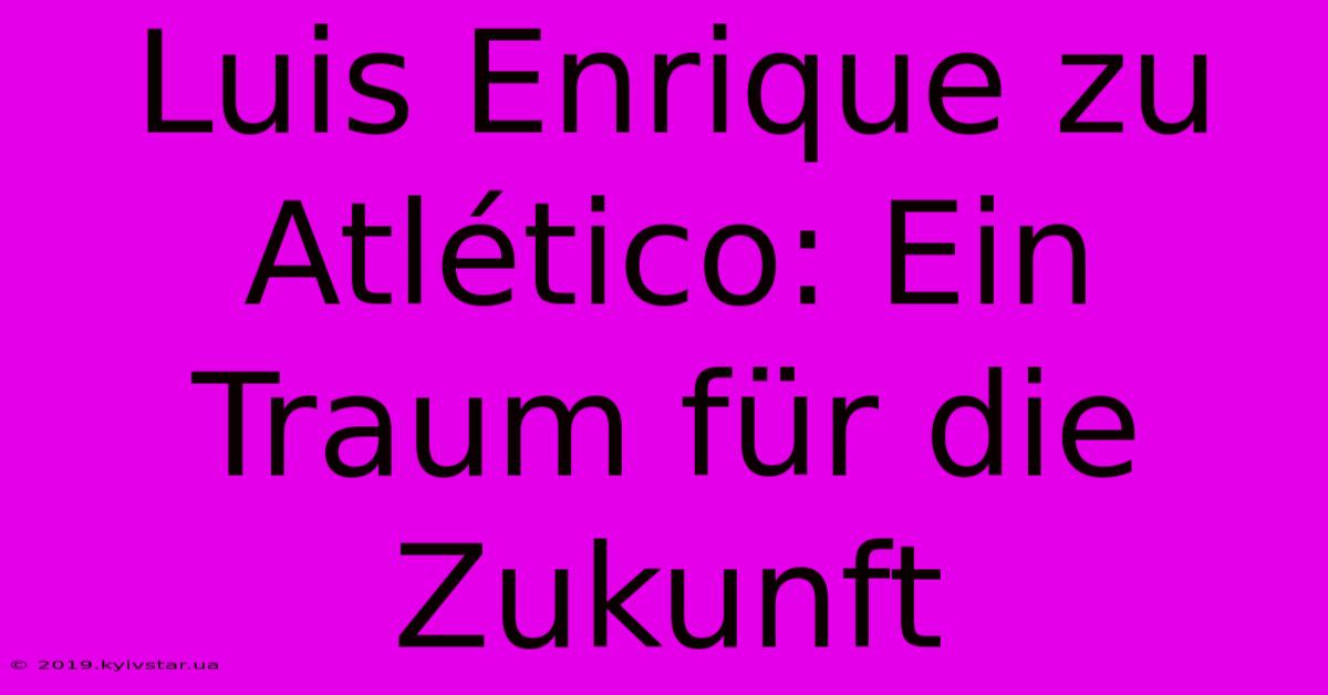 Luis Enrique Zu Atlético: Ein Traum Für Die Zukunft