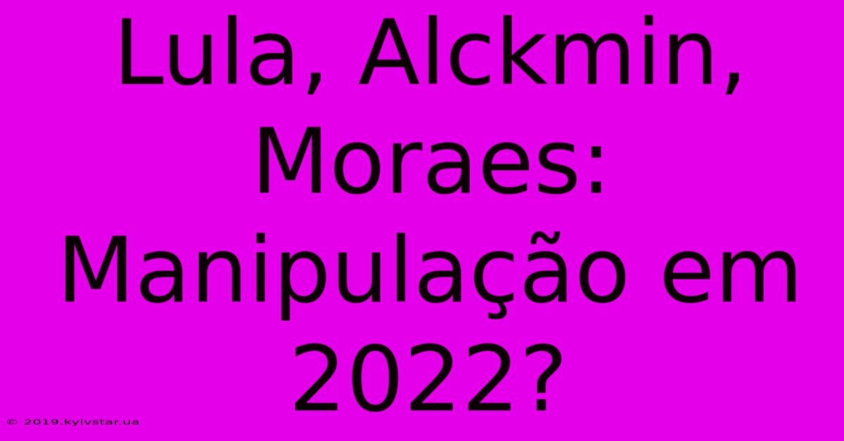 Lula, Alckmin, Moraes:  Manipulação Em 2022?