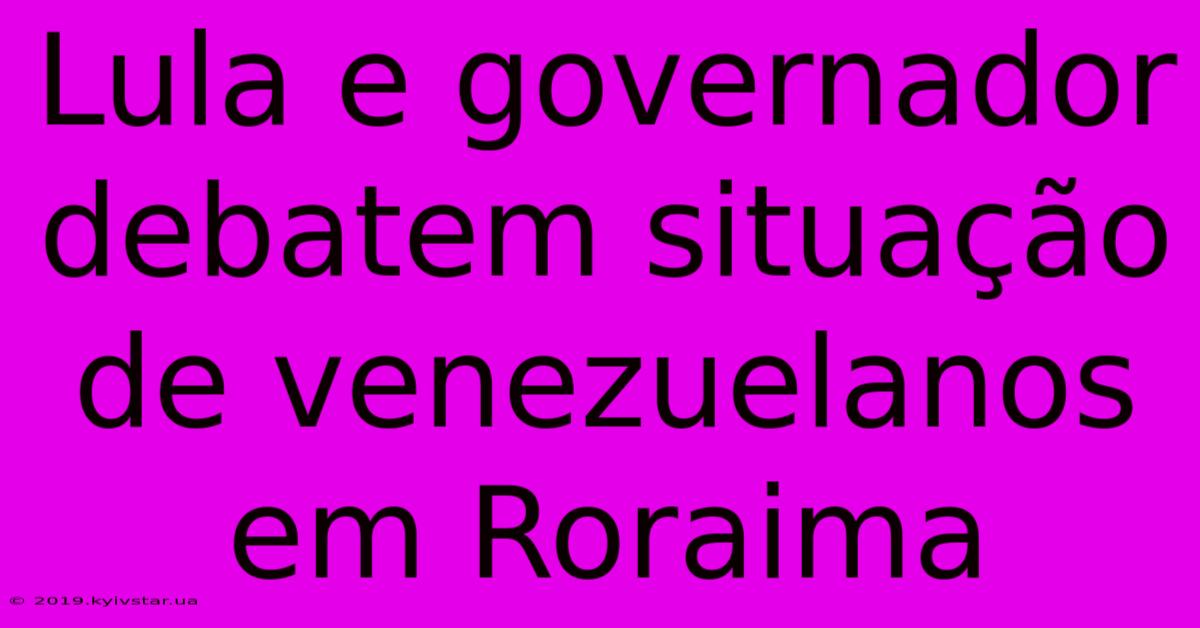 Lula E Governador Debatem Situação De Venezuelanos Em Roraima 