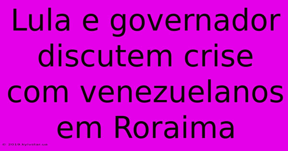 Lula E Governador Discutem Crise Com Venezuelanos Em Roraima