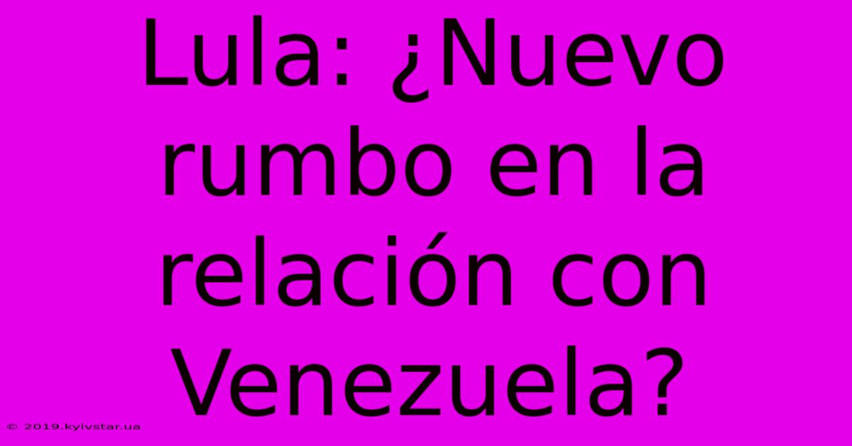 Lula: ¿Nuevo Rumbo En La Relación Con Venezuela?