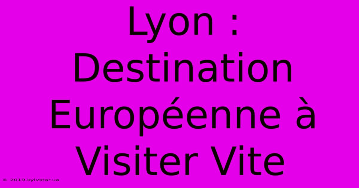 Lyon : Destination Européenne À Visiter Vite