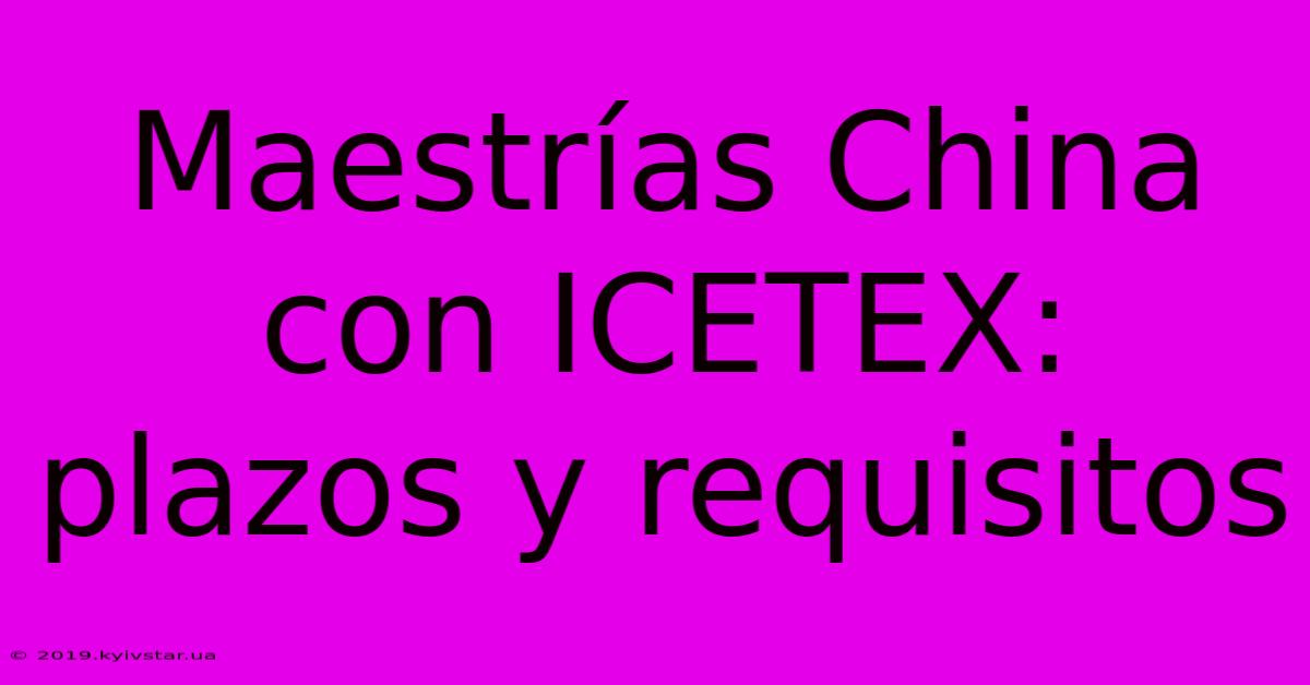 Maestrías China Con ICETEX: Plazos Y Requisitos