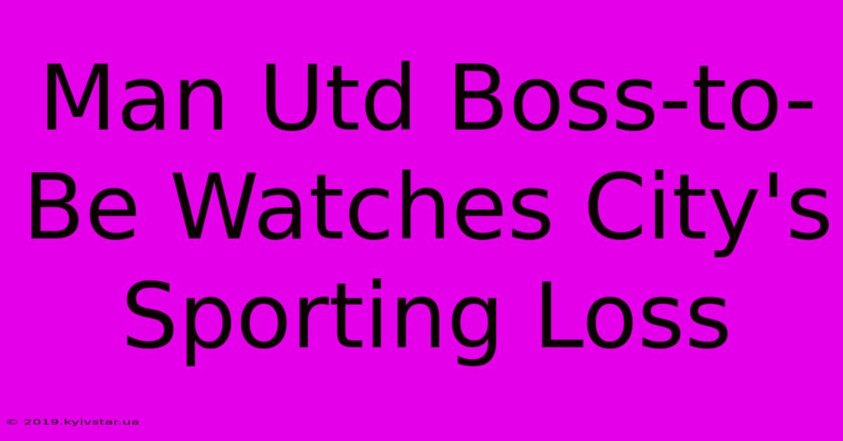 Man Utd Boss-to-Be Watches City's Sporting Loss 